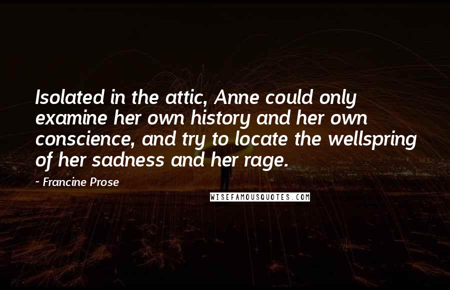 Francine Prose Quotes: Isolated in the attic, Anne could only examine her own history and her own conscience, and try to locate the wellspring of her sadness and her rage.