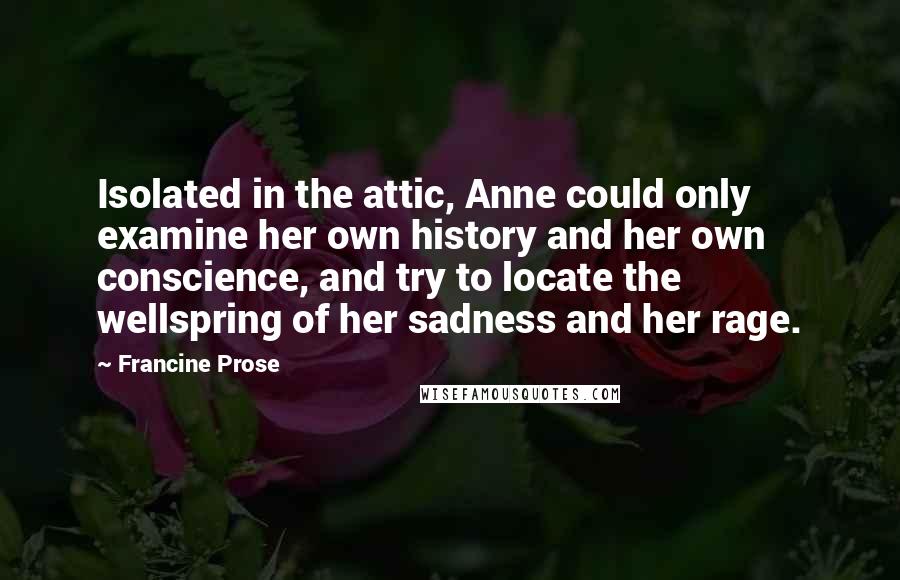 Francine Prose Quotes: Isolated in the attic, Anne could only examine her own history and her own conscience, and try to locate the wellspring of her sadness and her rage.