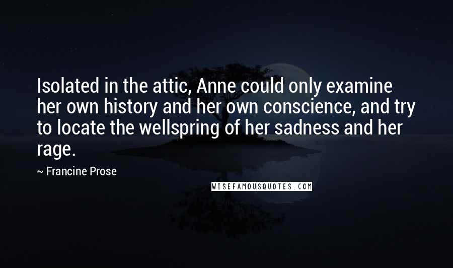 Francine Prose Quotes: Isolated in the attic, Anne could only examine her own history and her own conscience, and try to locate the wellspring of her sadness and her rage.