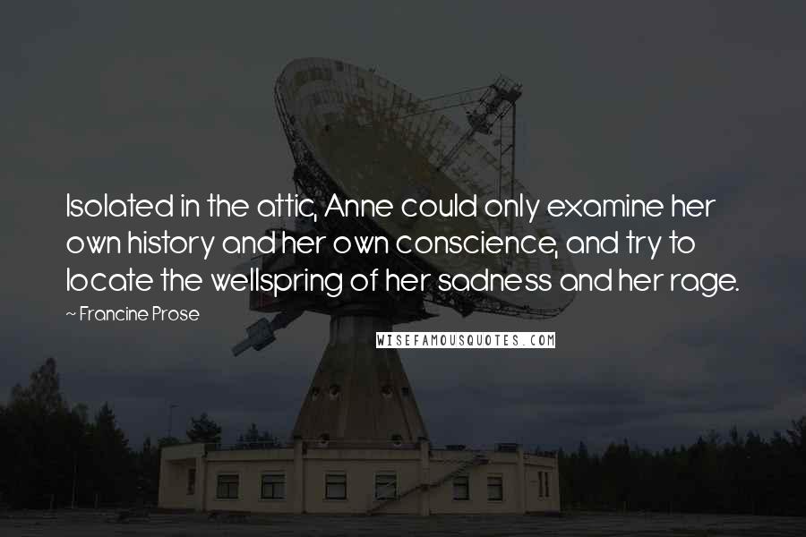 Francine Prose Quotes: Isolated in the attic, Anne could only examine her own history and her own conscience, and try to locate the wellspring of her sadness and her rage.