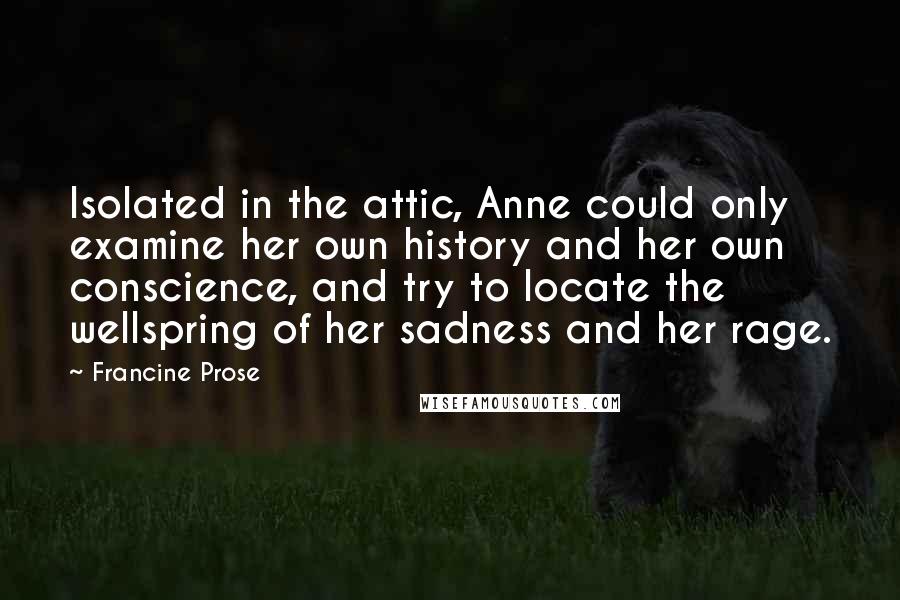 Francine Prose Quotes: Isolated in the attic, Anne could only examine her own history and her own conscience, and try to locate the wellspring of her sadness and her rage.