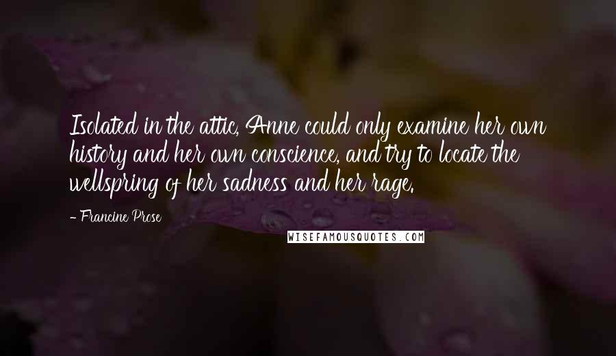 Francine Prose Quotes: Isolated in the attic, Anne could only examine her own history and her own conscience, and try to locate the wellspring of her sadness and her rage.