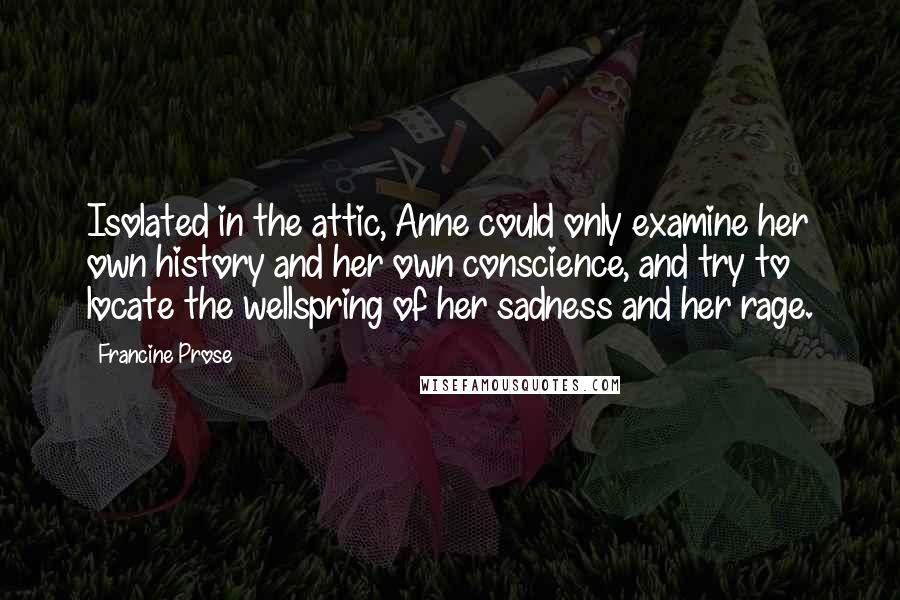 Francine Prose Quotes: Isolated in the attic, Anne could only examine her own history and her own conscience, and try to locate the wellspring of her sadness and her rage.