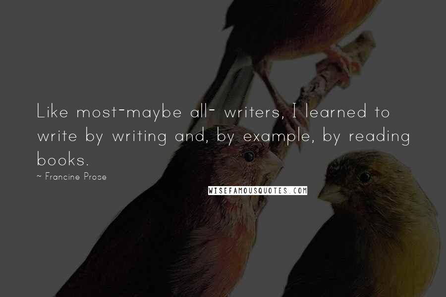 Francine Prose Quotes: Like most-maybe all- writers, I learned to write by writing and, by example, by reading books.