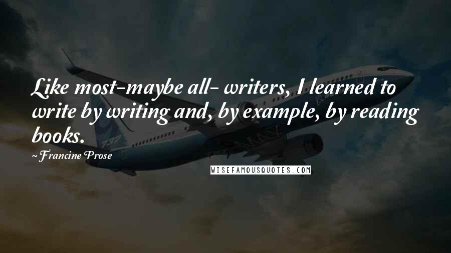 Francine Prose Quotes: Like most-maybe all- writers, I learned to write by writing and, by example, by reading books.