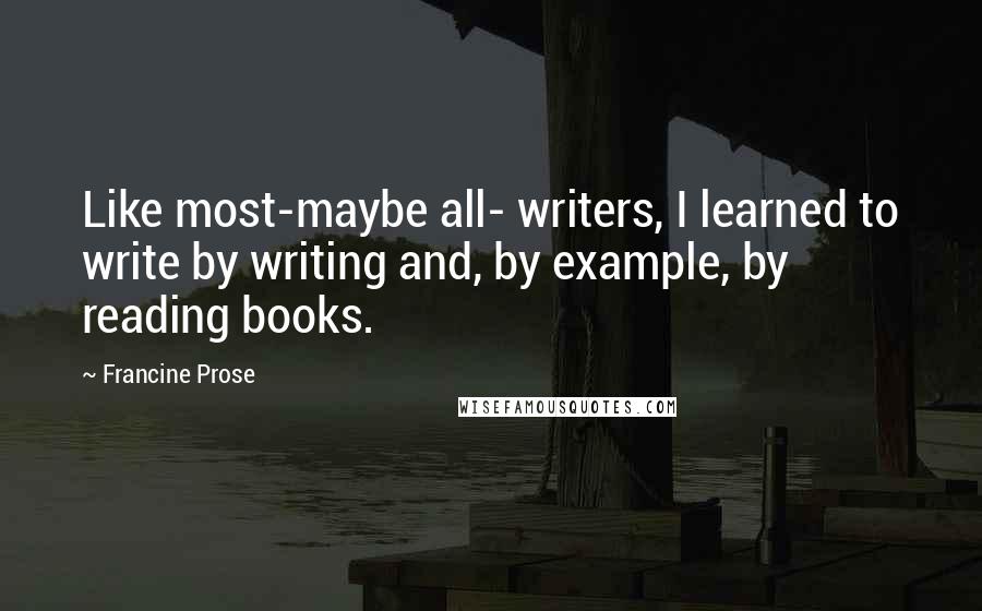 Francine Prose Quotes: Like most-maybe all- writers, I learned to write by writing and, by example, by reading books.