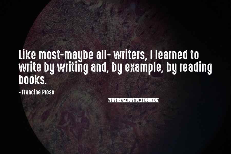 Francine Prose Quotes: Like most-maybe all- writers, I learned to write by writing and, by example, by reading books.