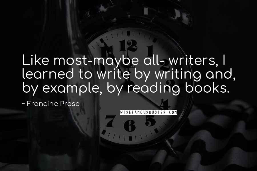 Francine Prose Quotes: Like most-maybe all- writers, I learned to write by writing and, by example, by reading books.