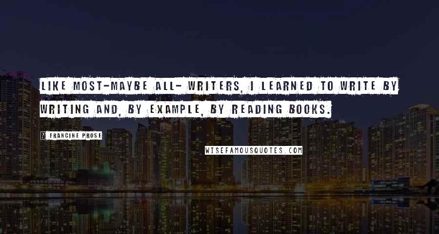 Francine Prose Quotes: Like most-maybe all- writers, I learned to write by writing and, by example, by reading books.