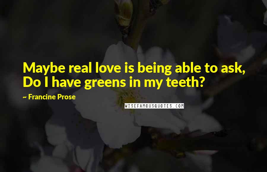Francine Prose Quotes: Maybe real love is being able to ask, Do I have greens in my teeth?