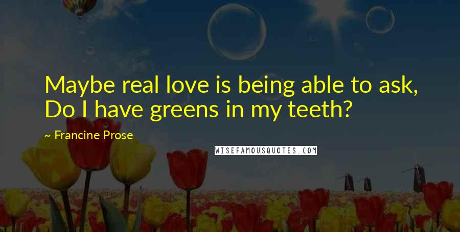 Francine Prose Quotes: Maybe real love is being able to ask, Do I have greens in my teeth?