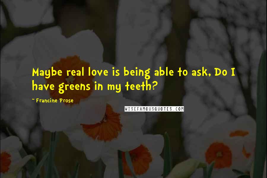 Francine Prose Quotes: Maybe real love is being able to ask, Do I have greens in my teeth?