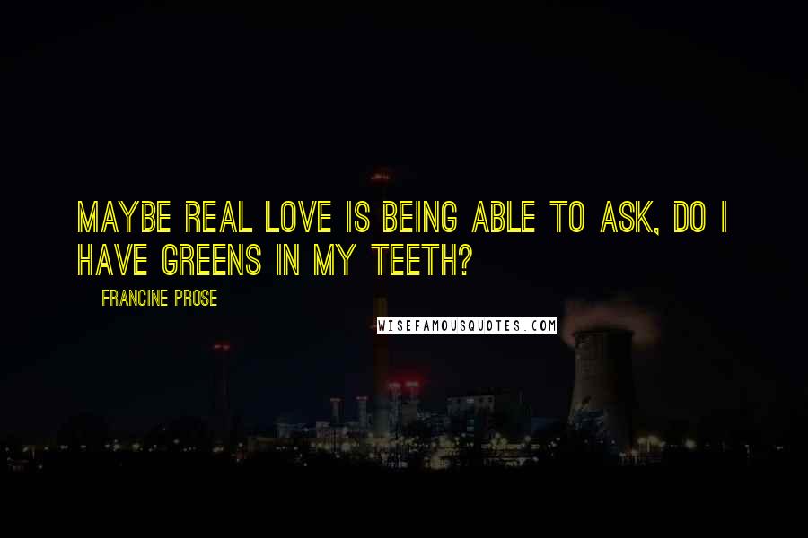 Francine Prose Quotes: Maybe real love is being able to ask, Do I have greens in my teeth?