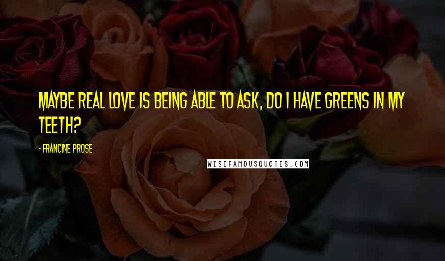 Francine Prose Quotes: Maybe real love is being able to ask, Do I have greens in my teeth?