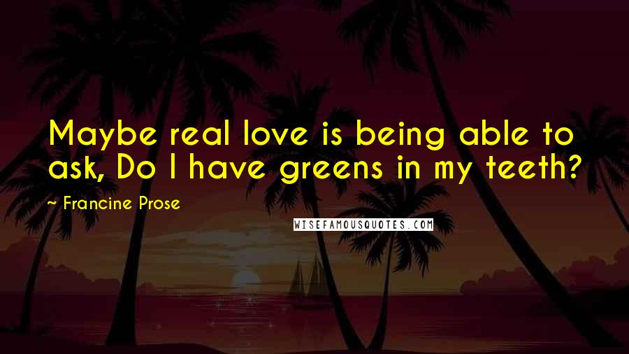 Francine Prose Quotes: Maybe real love is being able to ask, Do I have greens in my teeth?
