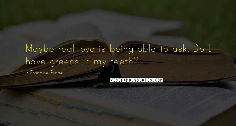 Francine Prose Quotes: Maybe real love is being able to ask, Do I have greens in my teeth?