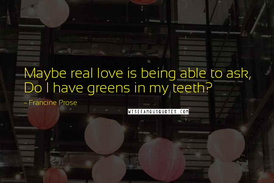 Francine Prose Quotes: Maybe real love is being able to ask, Do I have greens in my teeth?