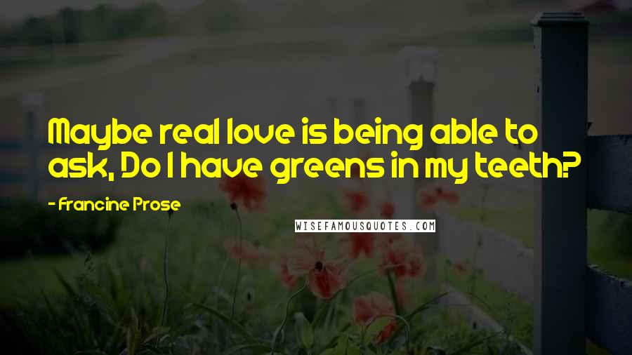 Francine Prose Quotes: Maybe real love is being able to ask, Do I have greens in my teeth?