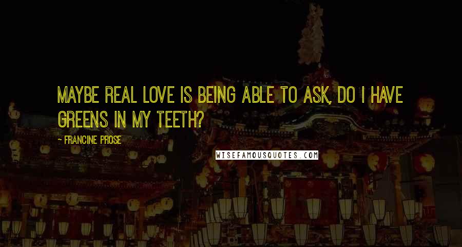 Francine Prose Quotes: Maybe real love is being able to ask, Do I have greens in my teeth?