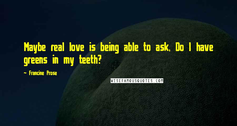 Francine Prose Quotes: Maybe real love is being able to ask, Do I have greens in my teeth?