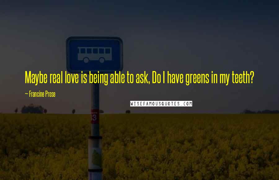 Francine Prose Quotes: Maybe real love is being able to ask, Do I have greens in my teeth?