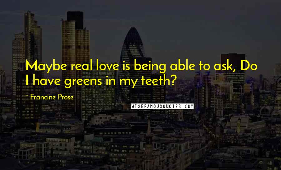 Francine Prose Quotes: Maybe real love is being able to ask, Do I have greens in my teeth?