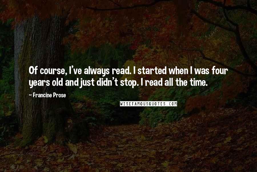 Francine Prose Quotes: Of course, I've always read. I started when I was four years old and just didn't stop. I read all the time.