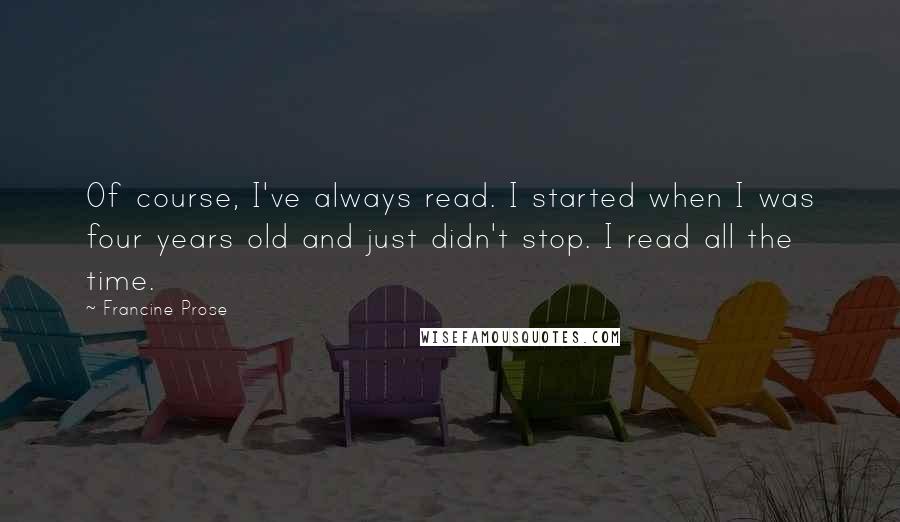 Francine Prose Quotes: Of course, I've always read. I started when I was four years old and just didn't stop. I read all the time.