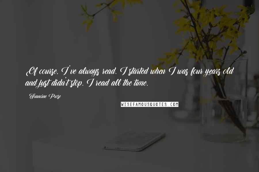 Francine Prose Quotes: Of course, I've always read. I started when I was four years old and just didn't stop. I read all the time.