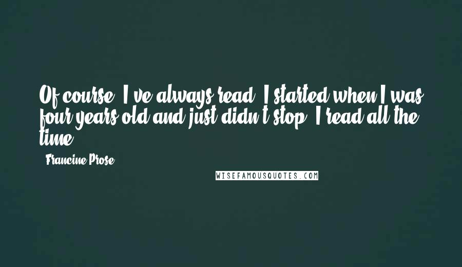 Francine Prose Quotes: Of course, I've always read. I started when I was four years old and just didn't stop. I read all the time.