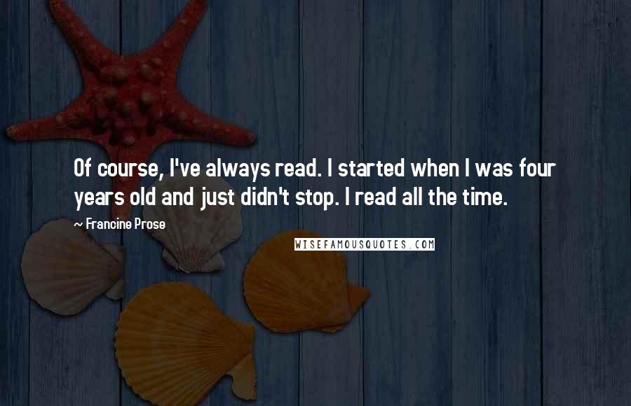 Francine Prose Quotes: Of course, I've always read. I started when I was four years old and just didn't stop. I read all the time.