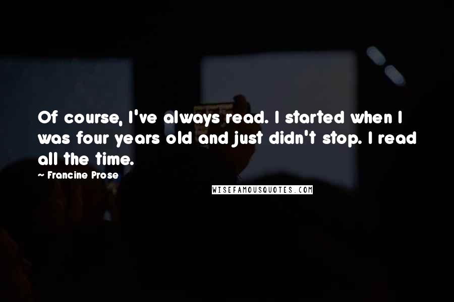 Francine Prose Quotes: Of course, I've always read. I started when I was four years old and just didn't stop. I read all the time.