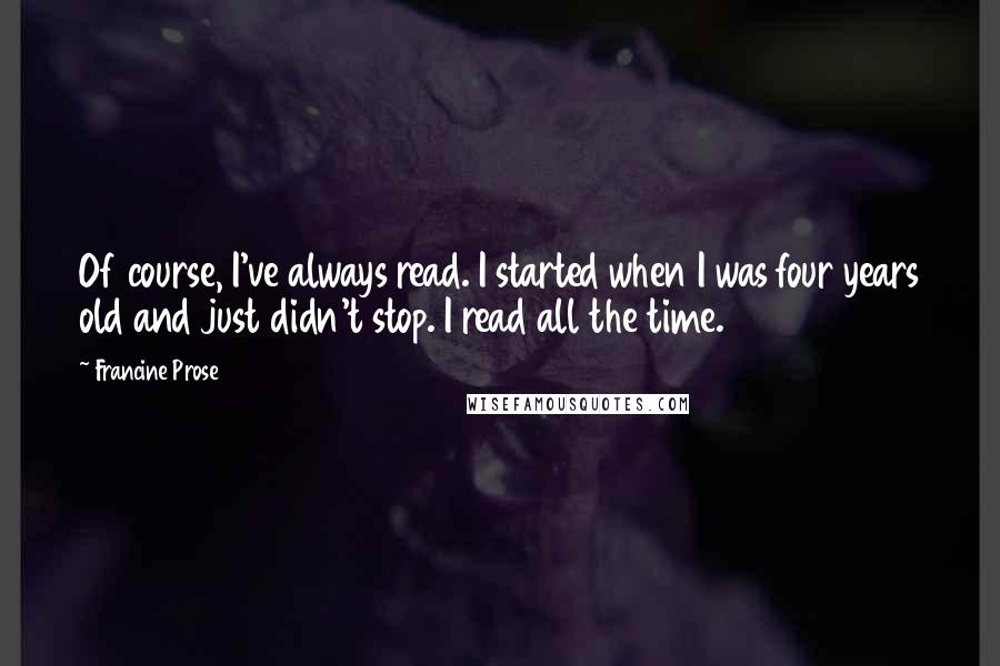 Francine Prose Quotes: Of course, I've always read. I started when I was four years old and just didn't stop. I read all the time.