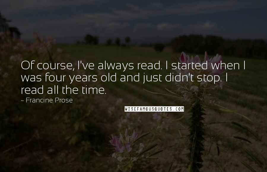 Francine Prose Quotes: Of course, I've always read. I started when I was four years old and just didn't stop. I read all the time.