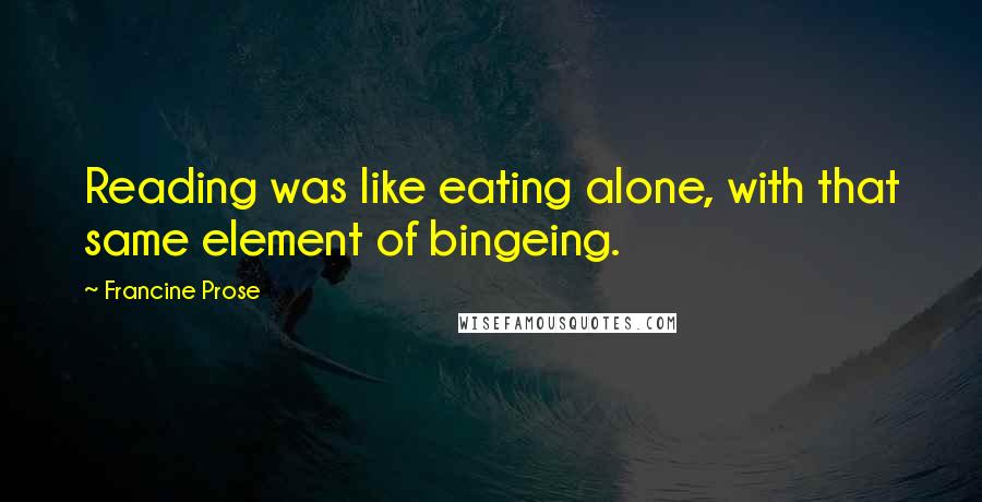 Francine Prose Quotes: Reading was like eating alone, with that same element of bingeing.