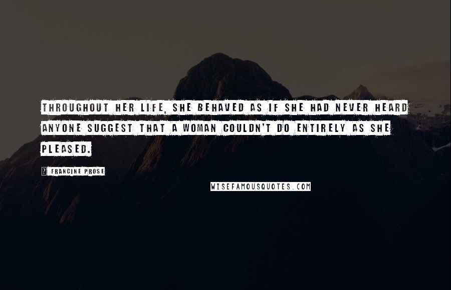 Francine Prose Quotes: Throughout her life, she behaved as if she had never heard anyone suggest that a woman couldn't do entirely as she pleased.