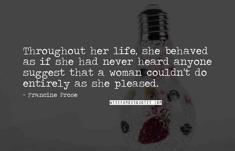 Francine Prose Quotes: Throughout her life, she behaved as if she had never heard anyone suggest that a woman couldn't do entirely as she pleased.