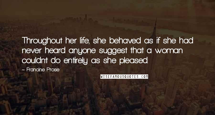 Francine Prose Quotes: Throughout her life, she behaved as if she had never heard anyone suggest that a woman couldn't do entirely as she pleased.