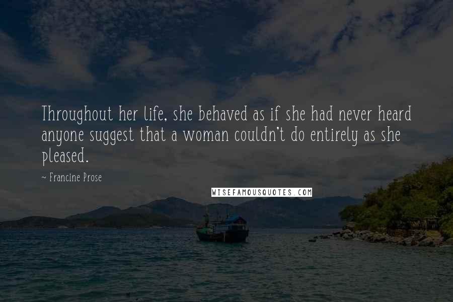 Francine Prose Quotes: Throughout her life, she behaved as if she had never heard anyone suggest that a woman couldn't do entirely as she pleased.