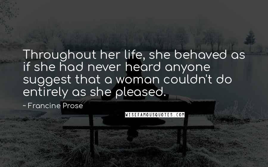 Francine Prose Quotes: Throughout her life, she behaved as if she had never heard anyone suggest that a woman couldn't do entirely as she pleased.