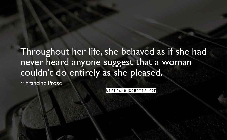 Francine Prose Quotes: Throughout her life, she behaved as if she had never heard anyone suggest that a woman couldn't do entirely as she pleased.