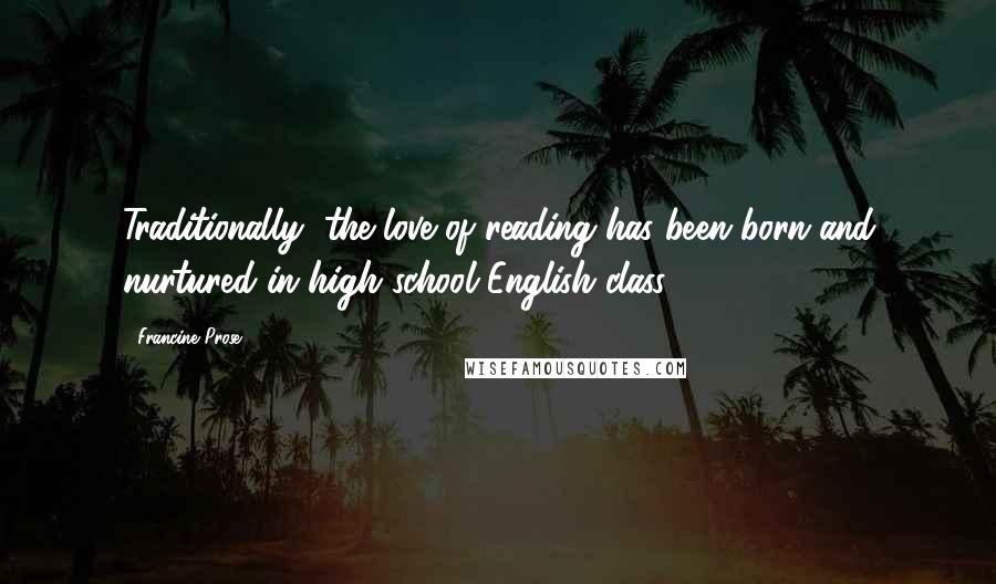 Francine Prose Quotes: Traditionally, the love of reading has been born and nurtured in high school English class
