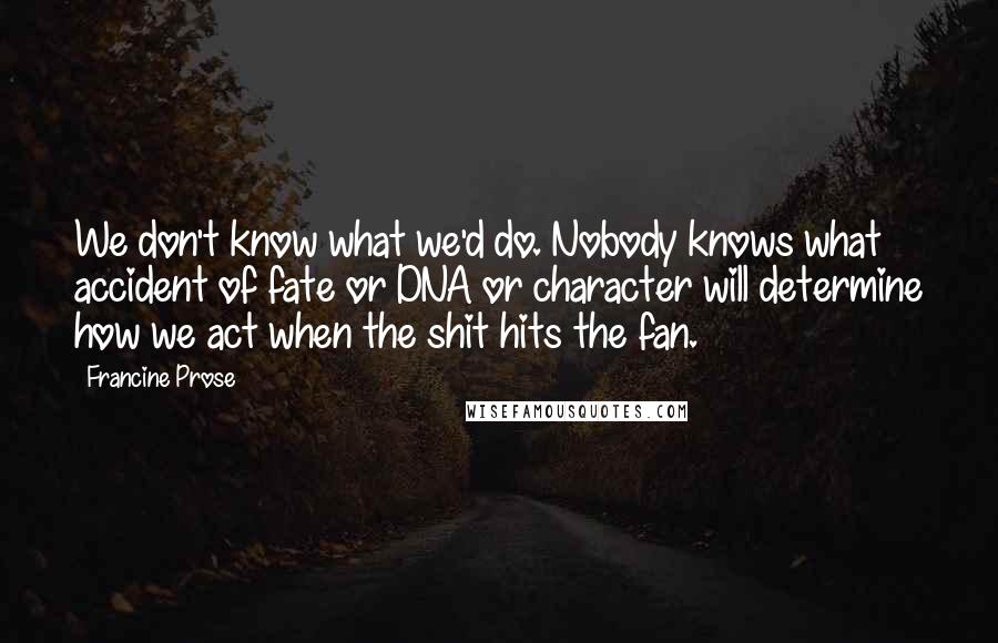 Francine Prose Quotes: We don't know what we'd do. Nobody knows what accident of fate or DNA or character will determine how we act when the shit hits the fan.