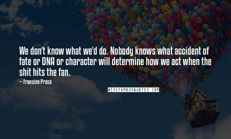 Francine Prose Quotes: We don't know what we'd do. Nobody knows what accident of fate or DNA or character will determine how we act when the shit hits the fan.