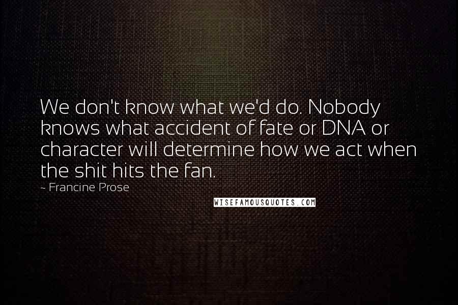 Francine Prose Quotes: We don't know what we'd do. Nobody knows what accident of fate or DNA or character will determine how we act when the shit hits the fan.