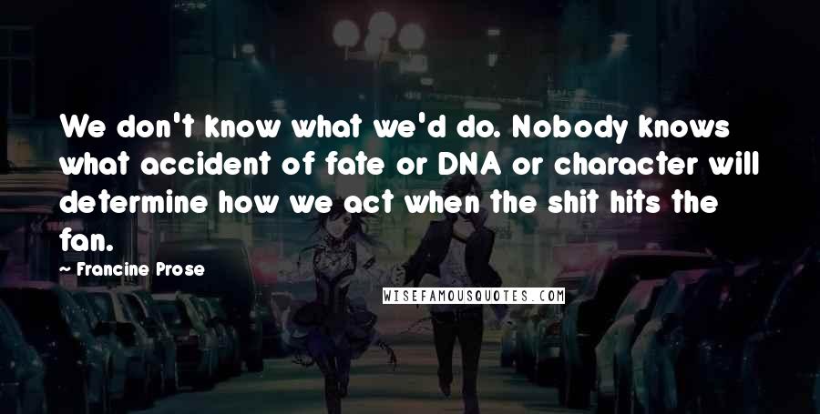 Francine Prose Quotes: We don't know what we'd do. Nobody knows what accident of fate or DNA or character will determine how we act when the shit hits the fan.