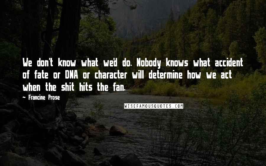 Francine Prose Quotes: We don't know what we'd do. Nobody knows what accident of fate or DNA or character will determine how we act when the shit hits the fan.