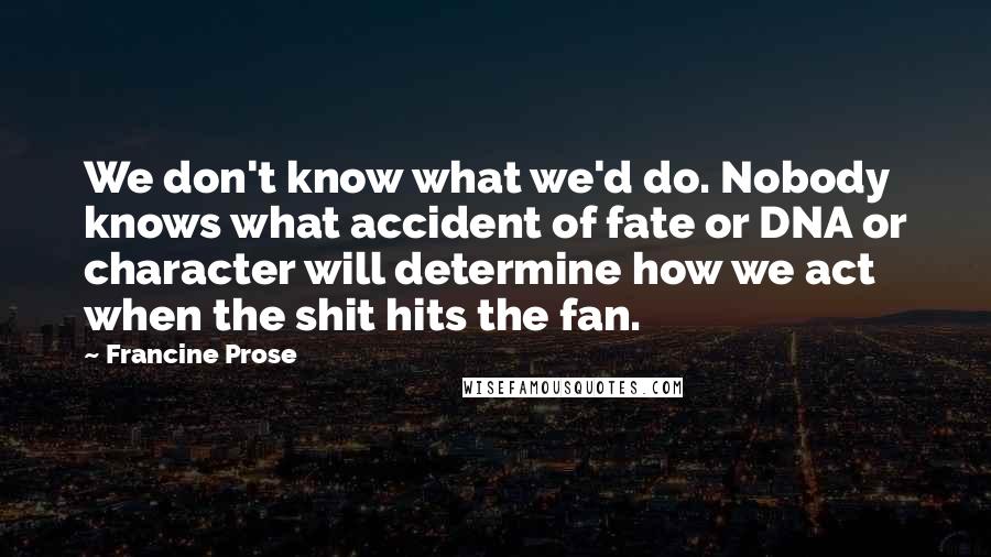 Francine Prose Quotes: We don't know what we'd do. Nobody knows what accident of fate or DNA or character will determine how we act when the shit hits the fan.