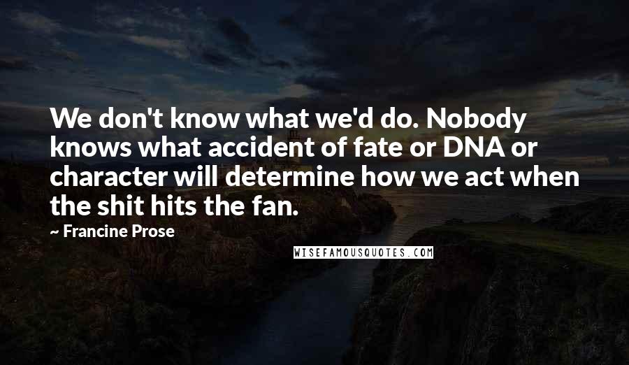 Francine Prose Quotes: We don't know what we'd do. Nobody knows what accident of fate or DNA or character will determine how we act when the shit hits the fan.