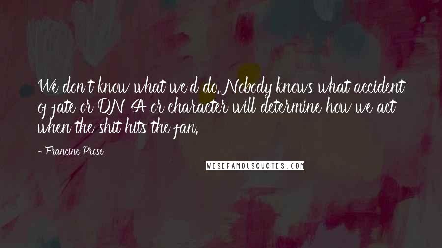 Francine Prose Quotes: We don't know what we'd do. Nobody knows what accident of fate or DNA or character will determine how we act when the shit hits the fan.